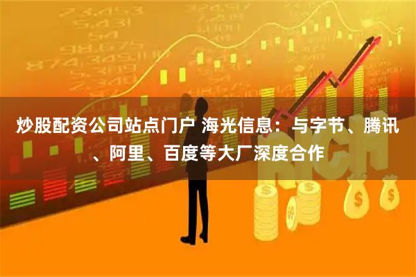 炒股配资公司站点门户 海光信息：与字节、腾讯、阿里、百度等大厂深度合作