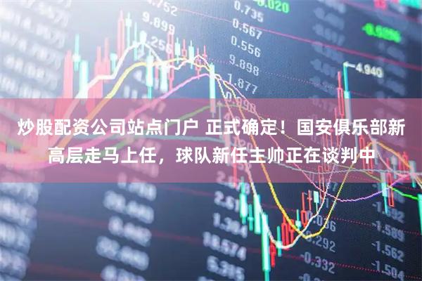 炒股配资公司站点门户 正式确定！国安俱乐部新高层走马上任，球队新任主帅正在谈判中