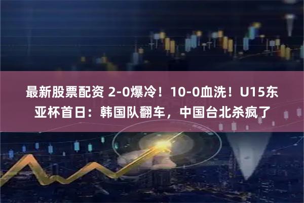 最新股票配资 2-0爆冷！10-0血洗！U15东亚杯首日：韩国队翻车，中国台北杀疯了