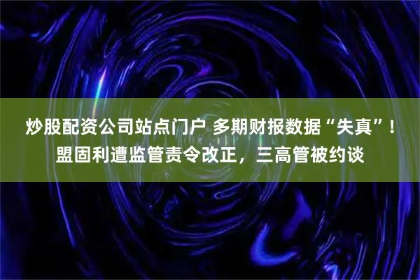 炒股配资公司站点门户 多期财报数据“失真”！盟固利遭监管责令改正，三高管被约谈