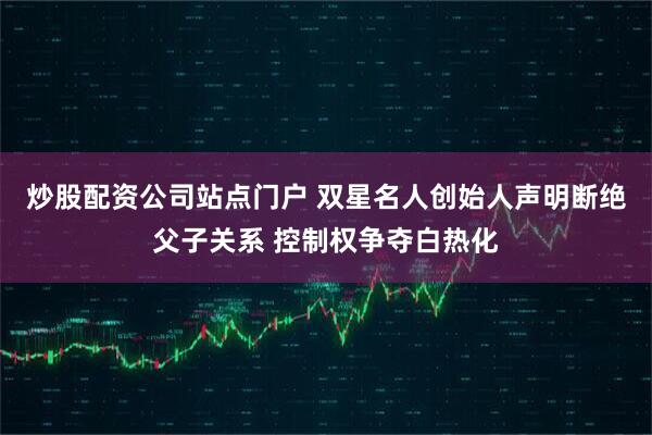 炒股配资公司站点门户 双星名人创始人声明断绝父子关系 控制权争夺白热化
