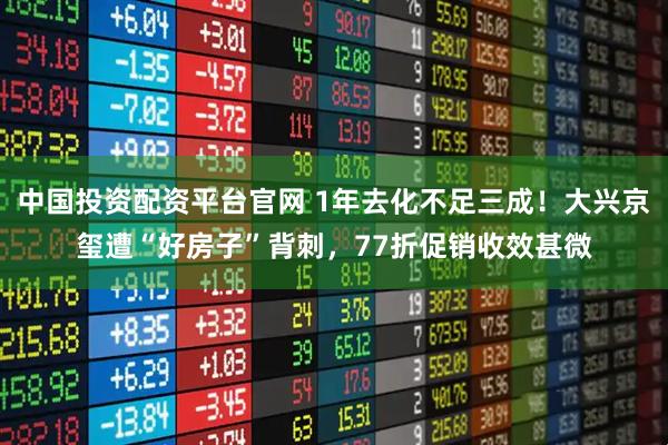 中国投资配资平台官网 1年去化不足三成！大兴京玺遭“好房子”背刺，77折促销收效甚微