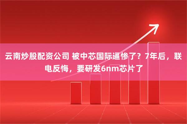 云南炒股配资公司 被中芯国际逼惨了？7年后，联电反悔，要研发6nm芯片了