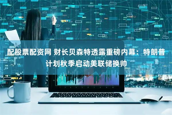 配股票配资网 财长贝森特透露重磅内幕：特朗普计划秋季启动美联储换帅