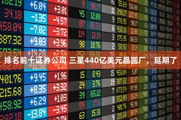 排名前十证券公司 三星440亿美元晶圆厂，延期了