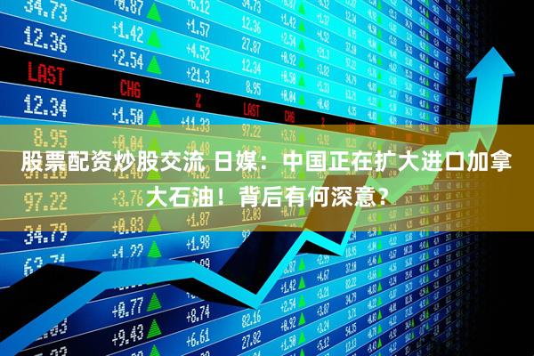 股票配资炒股交流 日媒：中国正在扩大进口加拿大石油！背后有何深意？