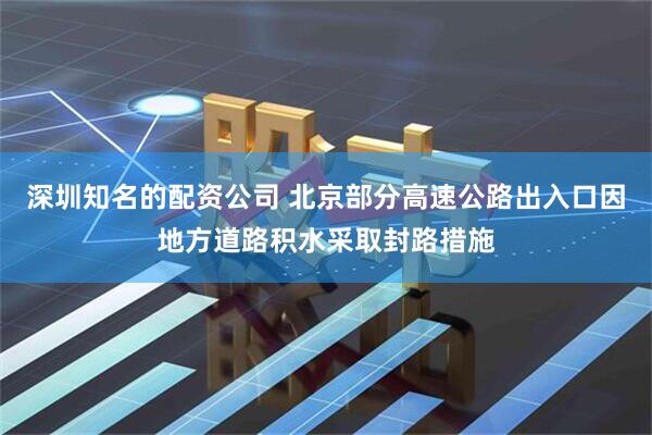 深圳知名的配资公司 北京部分高速公路出入口因地方道路积水采取封路措施