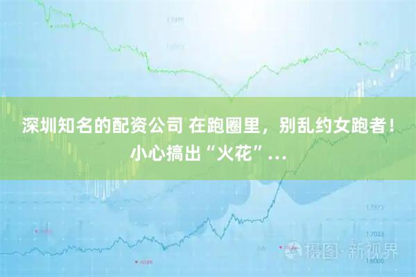 深圳知名的配资公司 在跑圈里，别乱约女跑者！小心搞出“火花”…
