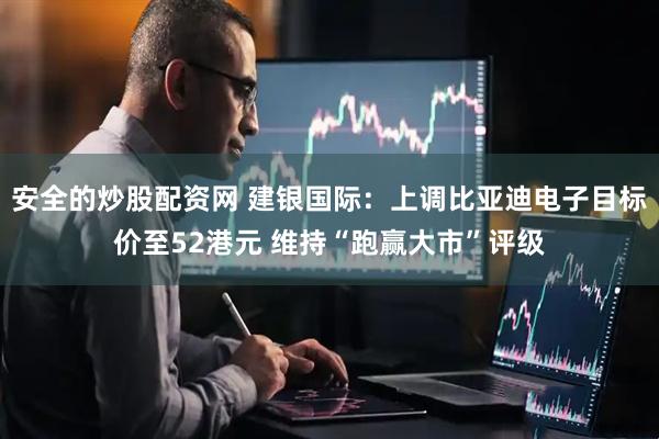 安全的炒股配资网 建银国际：上调比亚迪电子目标价至52港元 维持“跑赢大市”评级