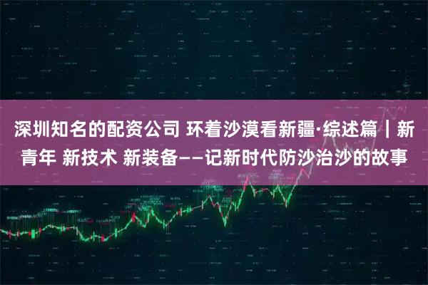 深圳知名的配资公司 环着沙漠看新疆·综述篇｜新青年 新技术 新装备——记新时代防沙治沙的故事
