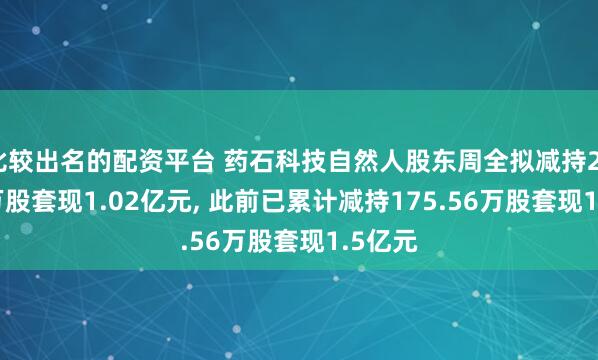 比较出名的配资平台 药石科技自然人股东周全拟减持232.96万股套现1.02亿元, 此前已累计减持175.56万股套现1.5亿元