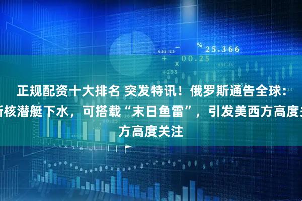 正规配资十大排名 突发特讯！俄罗斯通告全球：最新核潜艇下水，可搭载“末日鱼雷”，引发美西方高度关注