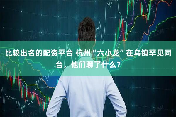 比较出名的配资平台 杭州“六小龙”在乌镇罕见同台，他们聊了什么？