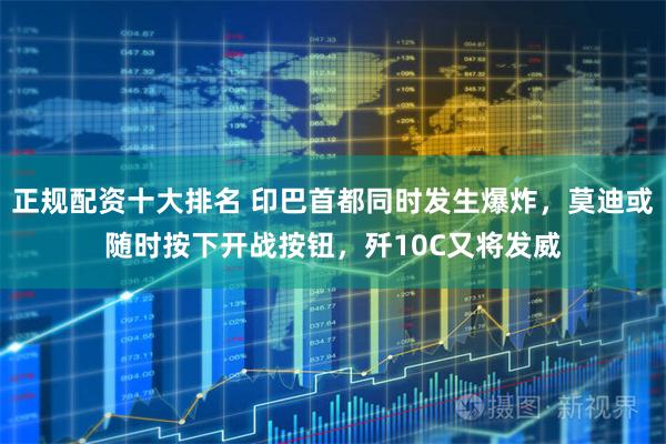 正规配资十大排名 印巴首都同时发生爆炸，莫迪或随时按下开战按钮，歼10C又将发威