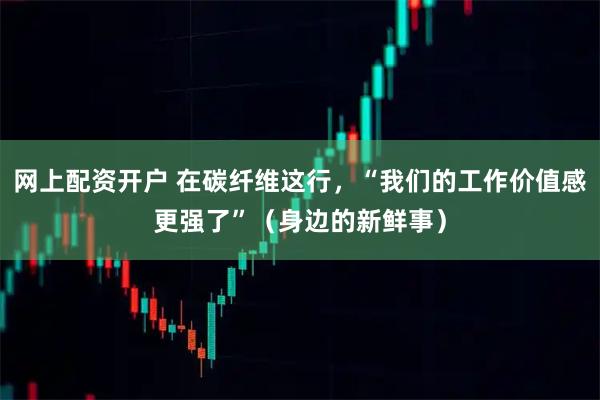 网上配资开户 在碳纤维这行，“我们的工作价值感更强了”（身边的新鲜事）