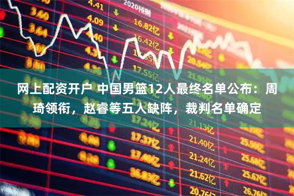 网上配资开户 中国男篮12人最终名单公布：周琦领衔，赵睿等五人缺阵，裁判名单确定