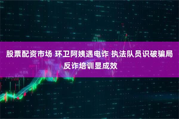 股票配资市场 环卫阿姨遇电诈 执法队员识破骗局 反诈培训显成效