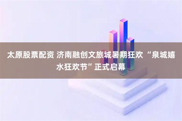 太原股票配资 济南融创文旅城暑期狂欢 “泉城嬉水狂欢节”正式启幕