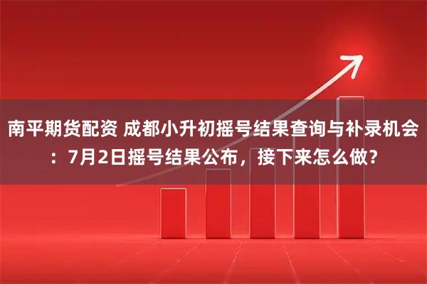南平期货配资 成都小升初摇号结果查询与补录机会：7月2日摇号结果公布，接下来怎么做？