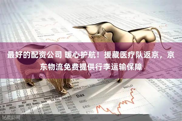 最好的配资公司 暖心护航！援藏医疗队返京，京东物流免费提供行李运输保障