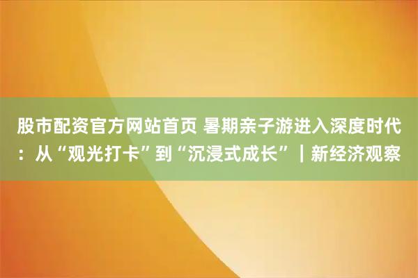 股市配资官方网站首页 暑期亲子游进入深度时代：从“观光打卡”到“沉浸式成长”｜新经济观察