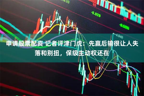 申请股票配资 记者评津门虎：先赢后输很让人失落和别扭，保级主动权还在